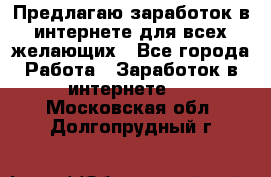 Предлагаю,заработок в интернете для всех желающих - Все города Работа » Заработок в интернете   . Московская обл.,Долгопрудный г.